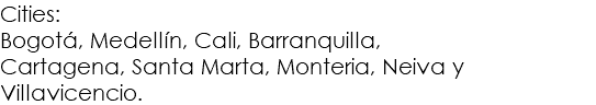 Cities:
Bogotá, Medellín, Cali, Barranquilla,
Cartagena, Santa Marta, Monteria, Neiva y Villavicencio.